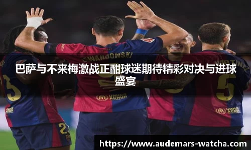 巴萨与不来梅激战正酣球迷期待精彩对决与进球盛宴
