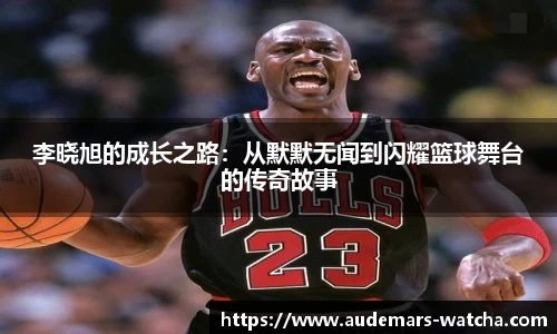 李晓旭的成长之路：从默默无闻到闪耀篮球舞台的传奇故事