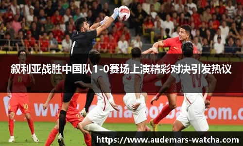 叙利亚战胜中国队1-0赛场上演精彩对决引发热议
